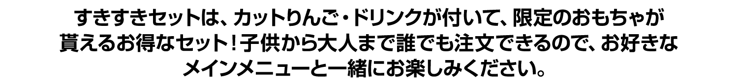 すきすきセットは、カットりんご・ドリンクが付いて、限定のおもちゃが貰えるお得なセット！子供から大人まで誰でも注文できるので、お好きなメインメニューと一緒にお楽しみください。