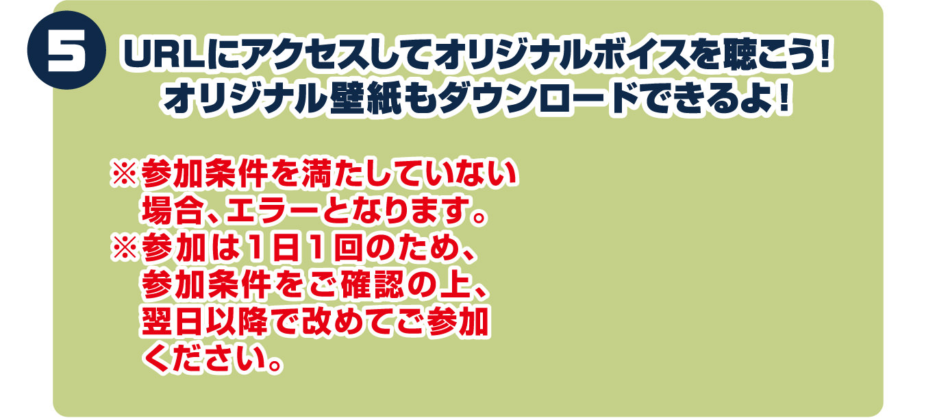 5.応募条件を満たしていると表示されるURLにアクセスしてオリジナルボイスを聴こう！オリジナル壁紙もDLできるよ！※応募条件を満たしていない場合、エラーとなります。※応募は１日１回のため、応募条件をご確認の上、翌日以降で改めてご応募ください。